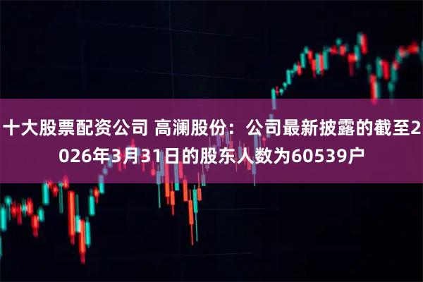 十大股票配资公司 高澜股份：公司最新披露的截至2026年3月31日的股东人数为60539户