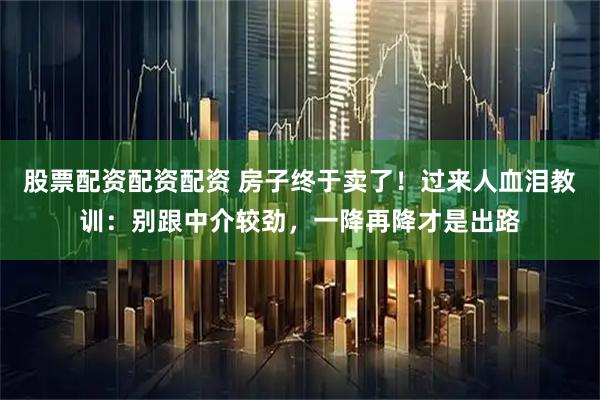 股票配资配资配资 房子终于卖了！过来人血泪教训：别跟中介较劲，一降再降才是出路