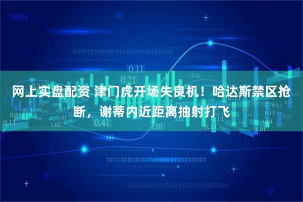 网上实盘配资 津门虎开场失良机！哈达斯禁区抢断，谢蒂内近距离抽射打飞